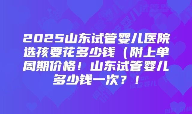 2025山东试管婴儿医院选孩要花多少钱(附上单周期价格!山东试管婴儿多少钱一次?!