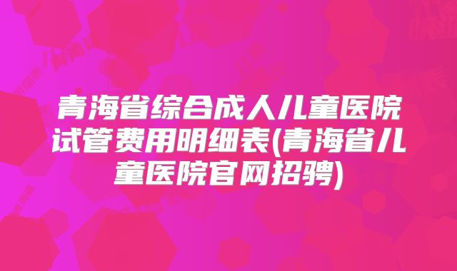 青海省综合成人儿童医院试管费用明细表(青海省儿童医院官网招骋)