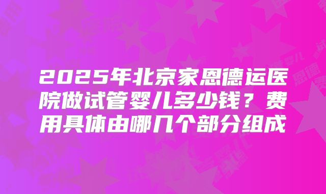 2025年北京家恩德运医院做试管婴儿多少钱？费用具体由哪几个部分组成