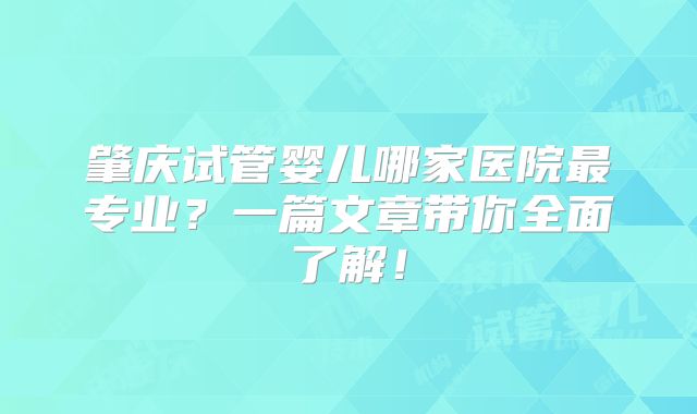 肇庆试管婴儿哪家医院最专业?一篇文章带你全面了解!