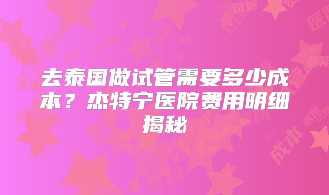 去泰国做试管需要多少成本？杰特宁医院费用明细揭秘