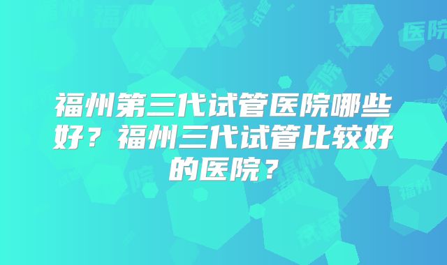 福州第三代试管医院哪些好？福州三代试管比较好的医院？