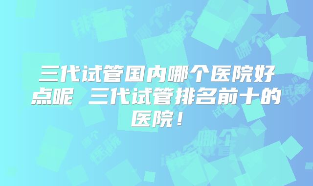 三代试管国内哪个医院好点呢 三代试管排名前十的医院！