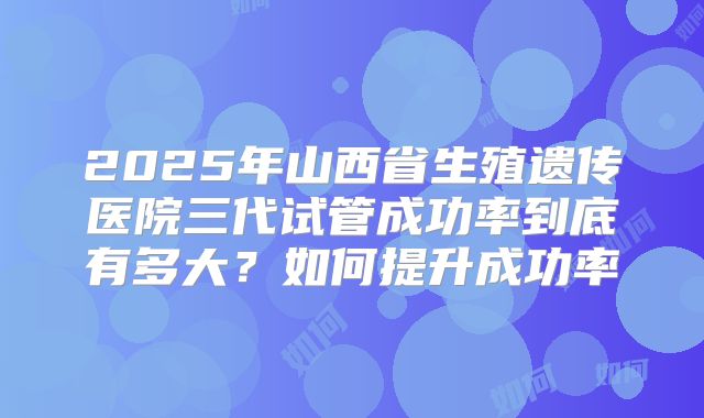 2025年山西省生殖遗传医院三代试管成功率到底有多大？如何提升成功率