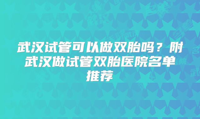 武汉试管可以做双胎吗?附武汉做试管双胎医院名单推荐