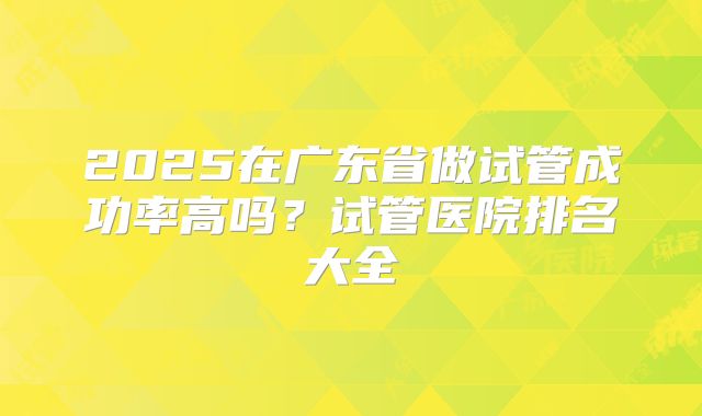 2025在广东省做试管成功率高吗？试管医院排名大全