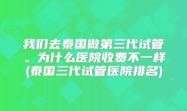 我们去泰国做第三代试管。为什么医院收费不一样(泰国三代试管医院排名)