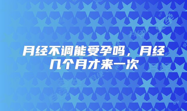 月经不调能受孕吗,月经几个月才来一次