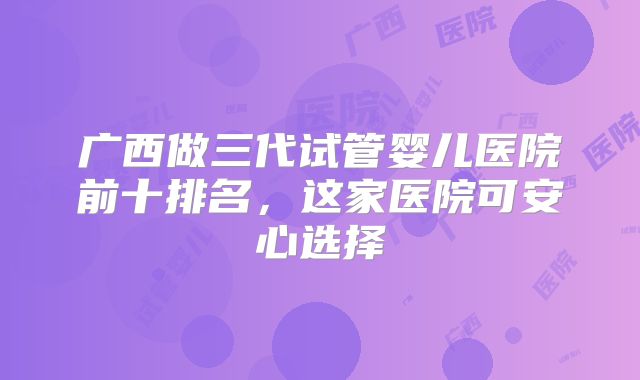 广西做三代试管婴儿医院前十排名，这家医院可安心选择
