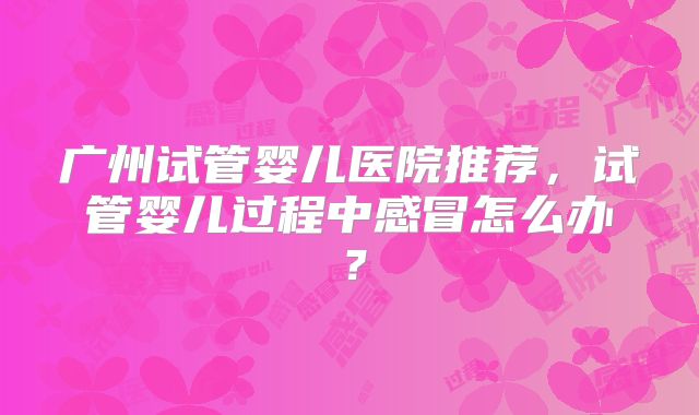 广州试管婴儿医院推荐,试管婴儿过程中感冒怎么办?