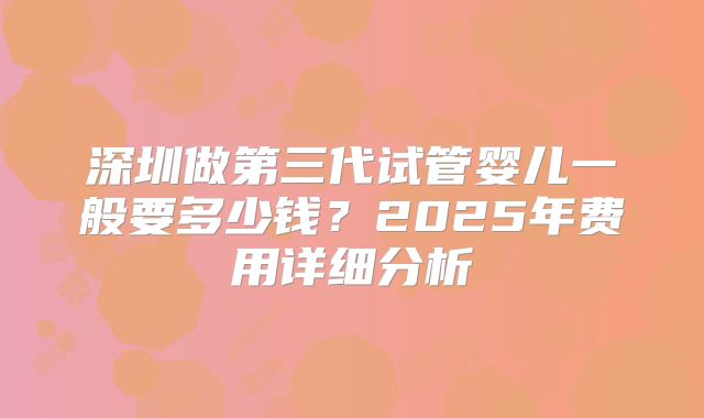 深圳做第三代试管婴儿一般要多少钱?2025年费用详细分析