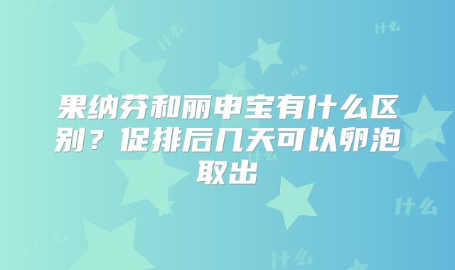 果纳芬和丽申宝有什么区别?促排后几天可以卵泡取出