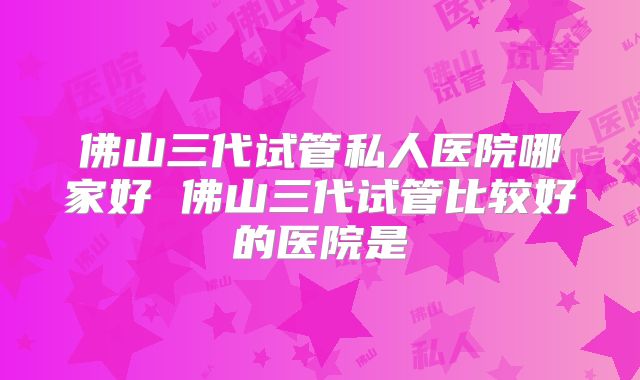 佛山三代试管私人医院哪家好 佛山三代试管比较好的医院是