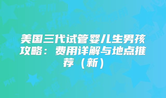 美国三代试管婴儿生男孩攻略：费用详解与地点推荐（新）