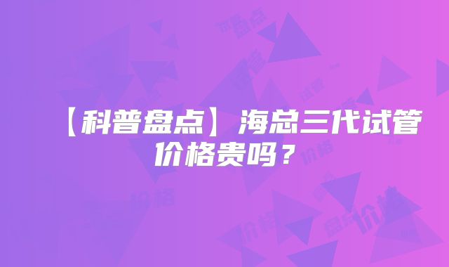 【科普盘点】海总三代试管价格贵吗？