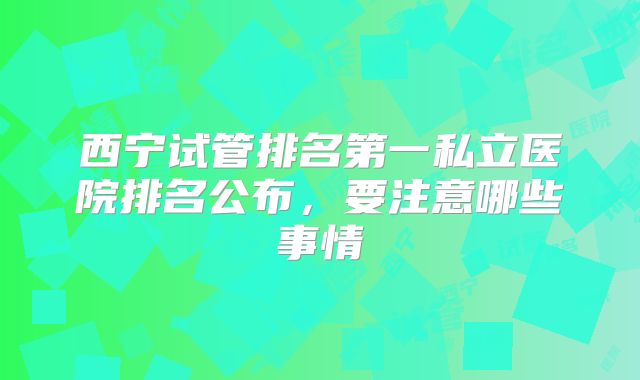西宁试管排名第一私立医院排名公布，要注意哪些事情