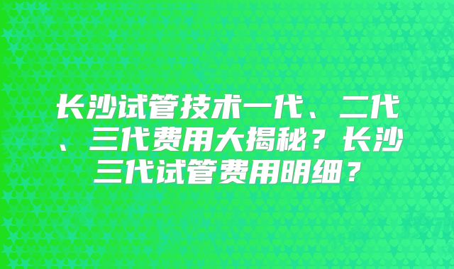 长沙试管技术一代、二代、三代费用大揭秘？长沙三代试管费用明细？