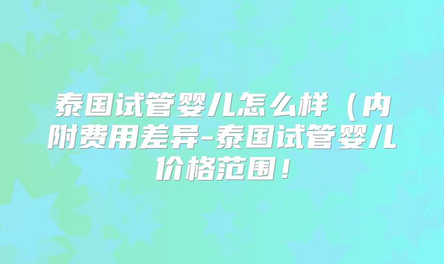 泰国试管婴儿怎么样（内附费用差异-泰国试管婴儿价格范围！