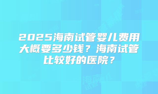 2025海南试管婴儿费用大概要多少钱？海南试管比较好的医院？
