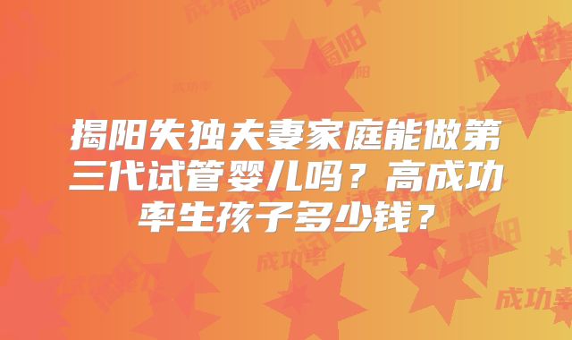 揭阳失独夫妻家庭能做第三代试管婴儿吗?高成功率生孩子多少钱?