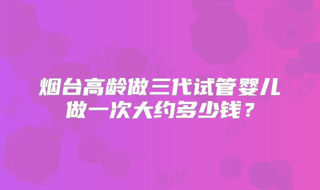 烟台高龄做三代试管婴儿做一次大约多少钱?