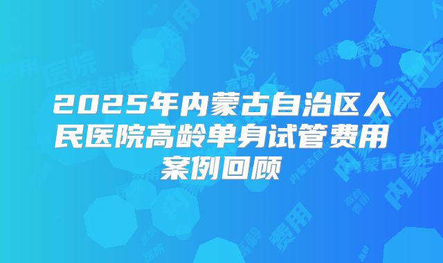 2025年内蒙古自治区人民医院高龄单身试管费用案例回顾
