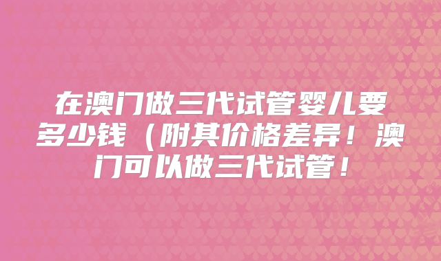 在澳门做三代试管婴儿要多少钱（附其价格差异！澳门可以做三代试管！