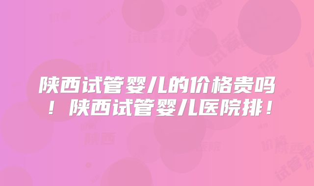 陕西试管婴儿的价格贵吗!陕西试管婴儿医院排!