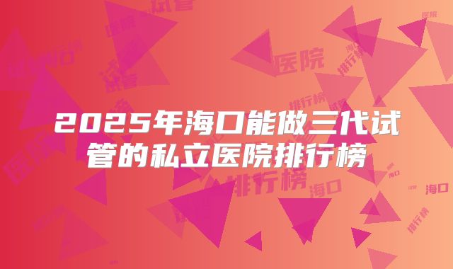 2025年海口能做三代试管的私立医院排行榜