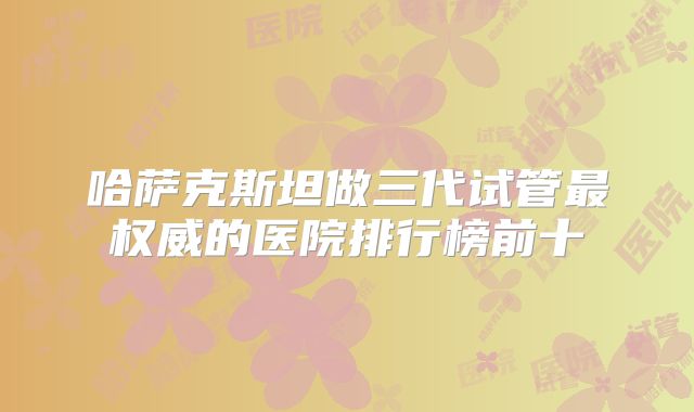 哈萨克斯坦做三代试管最权威的医院排行榜前十