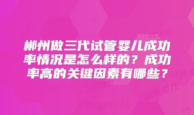 郴州做三代试管婴儿成功率情况是怎么样的？成功率高的关键因素有哪些？
