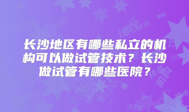 长沙地区有哪些私立的机构可以做试管技术？长沙做试管有哪些医院？