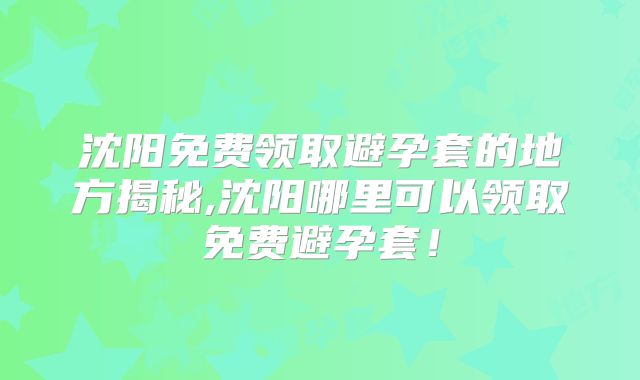 沈阳免费领取避孕套的地方揭秘,沈阳哪里可以领取免费避孕套！