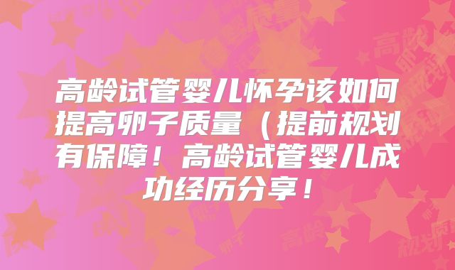 高龄试管婴儿怀孕该如何提高卵子质量(提前规划有保障!高龄试管婴儿成功经历分享!