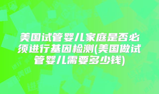 美国试管婴儿家庭是否必须进行基因检测(美国做试管婴儿需要多少钱)