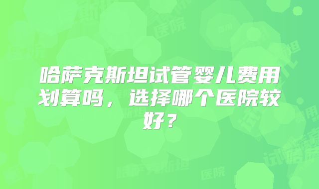 哈萨克斯坦试管婴儿费用划算吗，选择哪个医院较好？