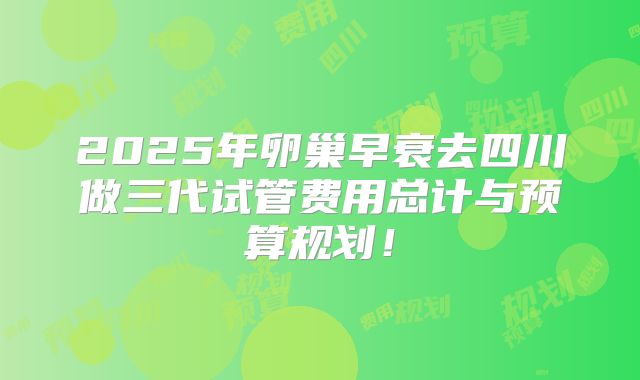 2025年卵巢早衰去四川做三代试管费用总计与预算规划！