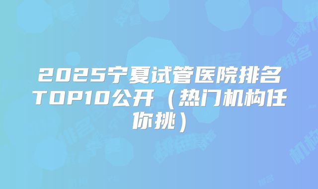2025宁夏试管医院排名TOP10公开(热门机构任你挑)
