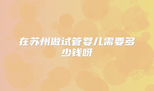 在苏州做试管婴儿需要多少钱呀