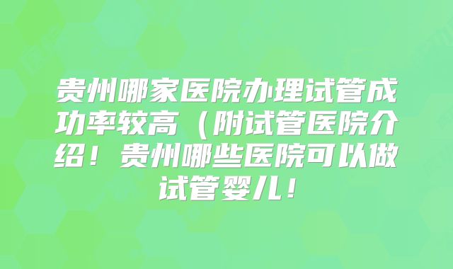 贵州哪家医院办理试管成功率较高（附试管医院介绍！贵州哪些医院可以做试管婴儿！