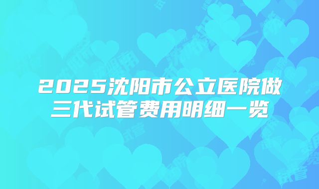 2025沈阳市公立医院做三代试管费用明细一览