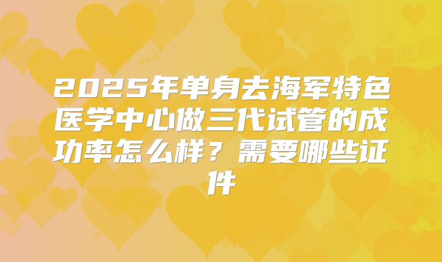 2025年单身去海军特色医学中心做三代试管的成功率怎么样？需要哪些证件