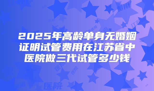 2025年高龄单身无婚姻证明试管费用在江苏省中医院做三代试管多少钱