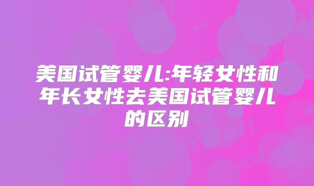 美国试管婴儿:年轻女性和年长女性去美国试管婴儿的区别