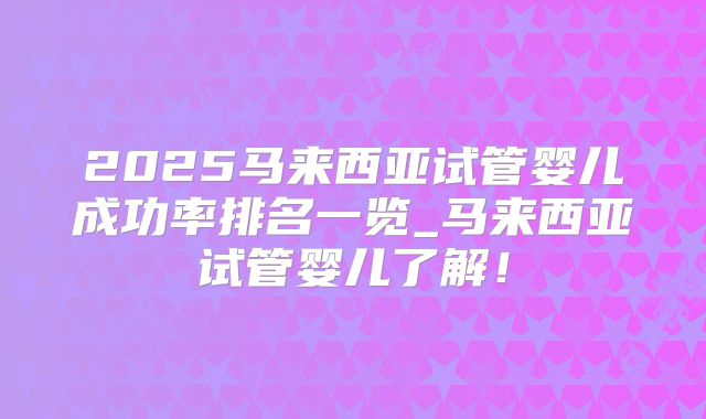 2025马来西亚试管婴儿成功率排名一览_马来西亚试管婴儿了解！