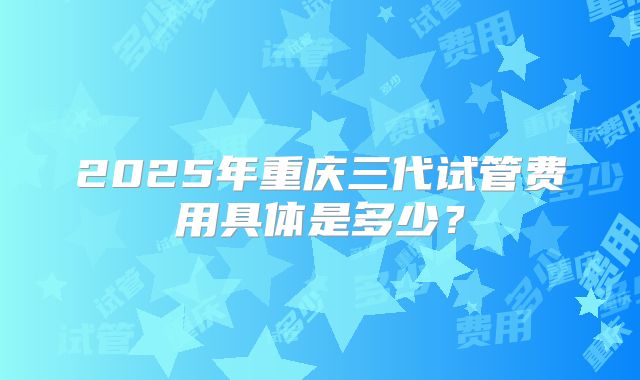 2025年重庆三代试管费用具体是多少?