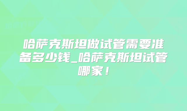 哈萨克斯坦做试管需要准备多少钱_哈萨克斯坦试管哪家！
