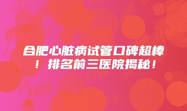 合肥心脏病试管口碑超棒！排名前三医院揭秘！