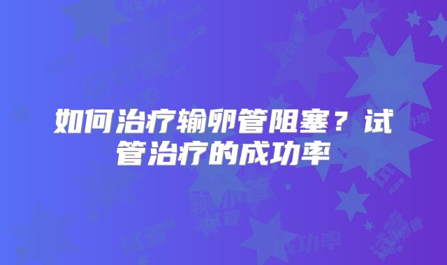 如何治疗输卵管阻塞?试管治疗的成功率