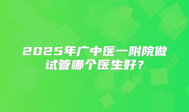 2025年广中医一附院做试管哪个医生好?